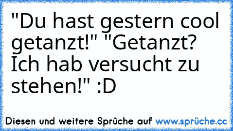 "Du hast gestern cool getanzt!" "Getanzt? Ich hab versucht zu stehen!" :D