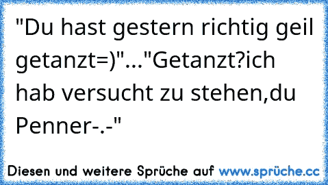 "Du hast gestern richtig geil getanzt=)"..."Getanzt?ich hab versucht zu stehen,du Penner-.-"