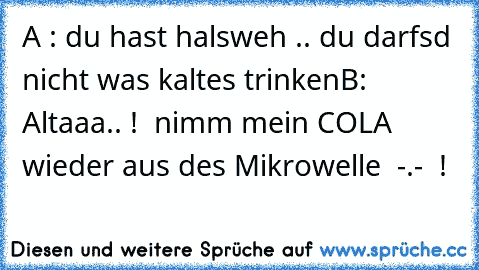 A : du hast halsweh .. du darfsd nicht was kaltes trinken
B: Altaaa.. !  nimm mein COLA wieder aus des Mikrowelle  -.-  !