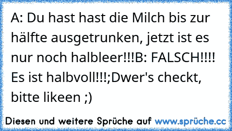 A: Du hast hast die Milch bis zur hälfte ausgetrunken, jetzt ist es nur noch halbleer!!!
B: FALSCH!!!! Es ist halbvoll!!!
;D
wer's checkt, bitte likeen ;)