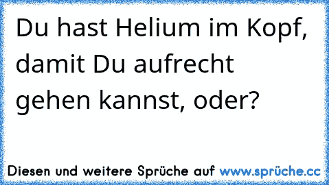 Du hast Helium im Kopf, damit Du aufrecht gehen kannst, oder?