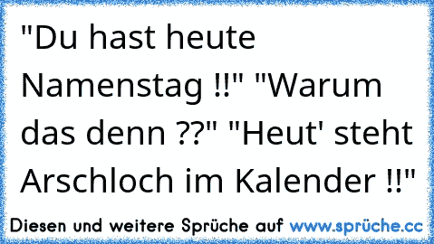 "Du hast heute Namenstag !!" "Warum das denn ??" "Heut' steht Arschloch im Kalender !!"