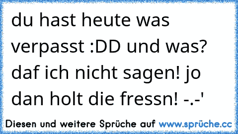 du hast heute was verpasst :DD und was? daf ich nicht sagen! jo dan holt die fressn! -.-'