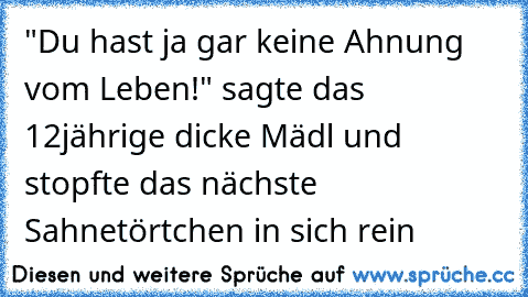 "Du hast ja gar keine Ahnung vom Leben!" sagte das 12jährige dicke Mädl und stopfte das nächste Sahnetörtchen in sich rein