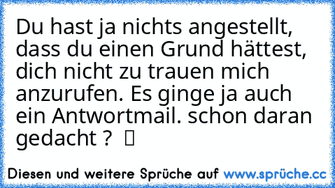 Du hast ja nichts angestellt, dass du einen Grund hättest, dich nicht zu trauen mich anzurufen. Es ginge ja auch ein Antwortmail. schon daran gedacht ?  ツ