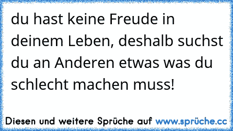 du hast keine Freude in deinem Leben, deshalb suchst du an Anderen etwas was du schlecht machen muss!