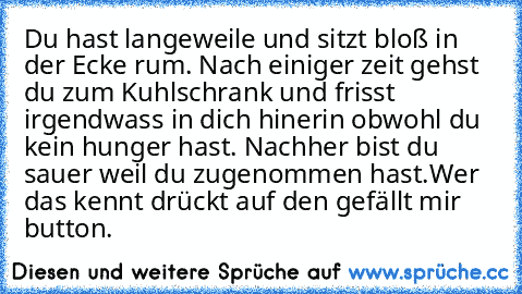 Du hast langeweile und sitzt bloß in der Ecke rum. Nach einiger zeit gehst du zum Kuhlschrank und frisst irgendwass in dich hinerin obwohl du kein hunger hast. Nachher bist du sauer weil du zugenommen hast.
Wer das kennt drückt auf den gefällt mir button.