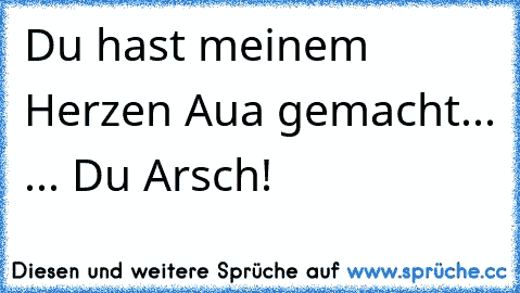 Du hast meinem Herzen Aua gemacht... 
... Du Arsch!