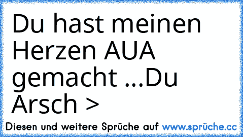 Du hast meinen Herzen AUA gemacht ...Du Arsch >