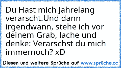 Du Hast mich Jahrelang verarscht.
Und dann irgendwann, stehe ich vor deinem Grab, lache und denke: Verarschst du mich immernoch? xD