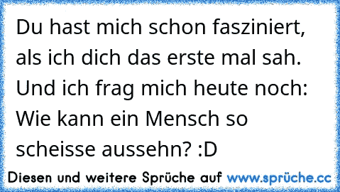 Du hast mich schon fasziniert, als ich dich das erste mal sah. Und ich frag mich heute noch: Wie kann ein Mensch so scheisse aussehn? :D