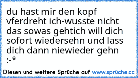 du hast mir den kopf vferdreht ich-
wusste nicht das sowas geht
ich will dich sofort wiedersehn und lass dich dann niewieder gehn :-*