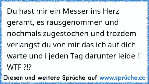 Du hast mir ein Messer ins Herz geramt, es rausgenommen und nochmals zugestochen und trozdem verlangst du von mir das ich auf dich warte und i jeden Tag darunter leide !! WTF ?!?