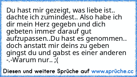 Du hast mir gezeigt, was liebe ist.. dachte ich zumindest.. Also habe ich dir mein Herz gegebn und dich gebeten immer darauf gut aufzupassen..
Du hast es genommen.. doch anstatt mir deins zu geben gingst du und gabst es einer anderen -.-
Warum nur.. ;(