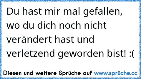 Du hast mir mal gefallen, wo du dich noch nicht verändert hast und verletzend geworden bist! :(