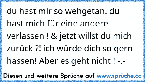 du hast mir so wehgetan. du hast mich für eine andere verlassen ! & jetzt willst du mich zurück ?! ich würde dich so gern hassen! Aber es geht nicht ! -.-