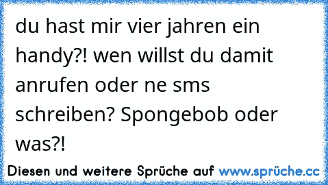 du hast mir vier jahren ein handy?! wen willst du damit anrufen oder ne sms schreiben? Spongebob oder was?!