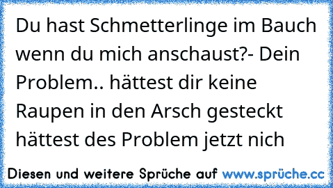 Du hast Schmetterlinge im Bauch wenn du mich anschaust?
- Dein Problem.. hättest dir keine Raupen in den Arsch gesteckt hättest des Problem jetzt nich