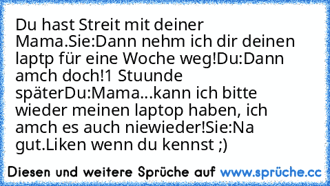 Du hast Streit mit deiner Mama.
Sie:Dann nehm ich dir deinen laptp für eine Woche weg!
Du:Dann amch doch!
1 Stuunde später
Du:Mama...kann ich bitte wieder meinen laptop haben, ich amch es auch niewieder!
Sie:Na gut.
Liken wenn du kennst ;)