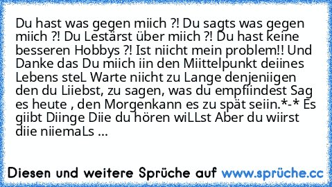 Du hast was gegen miich ?! Du sagts was gegen miich ?! Du Lestärst über miich ?! Du hast keine besseren Hobbys ?! Ist niicht mein problem!! Und Danke das Du miich iin den Miittelpunkt deiines Lebens steL Warte niicht zu Lange denjeniigen den du Liiebst, zu sagen, was du empfiindest Sag es heute , den Morgenkann es zu spät seiin.*-* Es giibt Diinge Diie du hören wiLLst Aber du wiirst diie niiema...