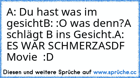 A: Du hast was im gesicht
B: :O was denn?
A schlägt B ins Gesicht.
A: ES WAR SCHMERZ
ASDF Movie ♥ :D