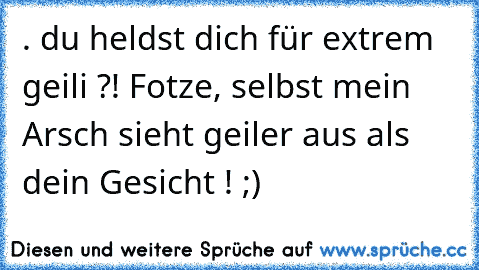 . du heldst dich für extrem geili ?! Fotze, selbst mein Arsch sieht geiler aus als dein Gesicht ! ;)