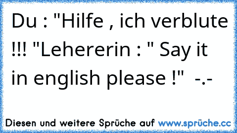Du : "Hilfe , ich verblute !!! "
Lehererin : " Say it in english please !"  -.-