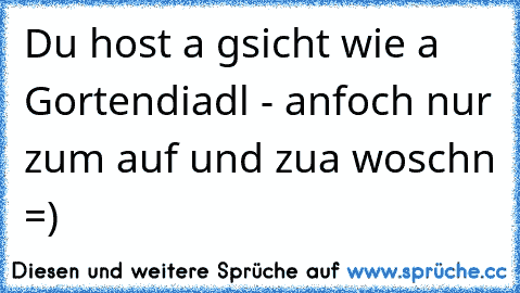 Du host a gsicht wie a Gortendiadl - anfoch nur zum auf und zua woschn =)