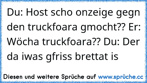 Du: Host scho onzeige gegn den truckfoara gmocht?? Er: Wöcha truckfoara?? Du: Der da iwas gfriss brettat is