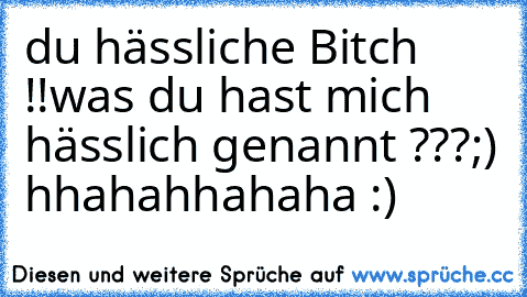 du hässliche Bitch !!
was du hast mich hässlich genannt ???
;) hhahahhahaha :)