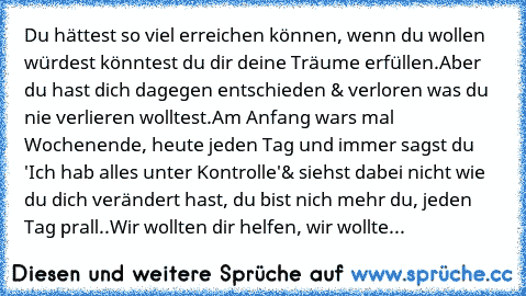 Du hättest so viel erreichen können, wenn du wollen würdest könntest du dir deine Träume erfüllen.
Aber du hast dich dagegen entschieden & verloren was du nie verlieren wolltest.
Am Anfang wars mal Wochenende, heute jeden Tag und immer sagst du 'Ich hab alles unter Kontrolle'
& siehst dabei nicht wie du dich verändert hast, du bist nich mehr du, jeden Tag prall..
Wir wollten dir helfen, wir wol...