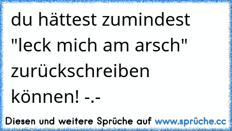 du hättest zumindest "leck mich am arsch" zurückschreiben können! -.-