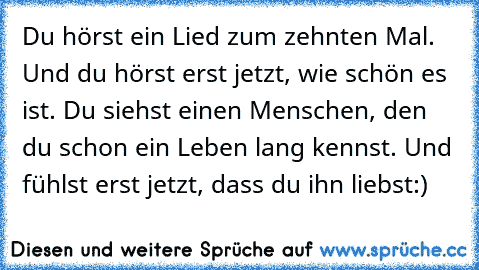 Du hörst ein Lied zum zehnten Mal. Und du hörst erst jetzt, wie schön es ist. Du siehst einen Menschen, den du schon ein Leben lang kennst. Und fühlst erst jetzt, dass du ihn liebst:)