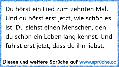 Du hörst ein Lied zum zehnten Mal. Und du hörst erst jetzt, wie schön es ist. Du siehst einen Menschen, den du schon ein Leben lang kennst. Und fühlst erst jetzt, dass du ihn liebst.