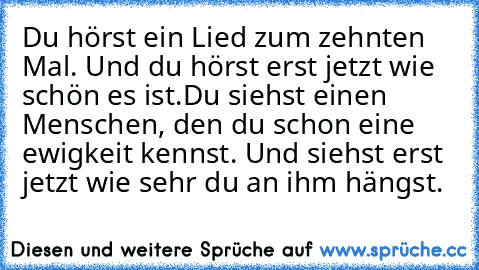 Du hörst ein Lied zum zehnten Mal. Und du hörst erst jetzt wie schön es ist.
Du siehst einen Menschen, den du schon eine ewigkeit kennst.
 Und siehst erst jetzt wie sehr du an ihm hängst.♥