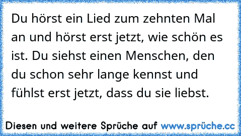 Du hörst ein Lied zum zehnten Mal an und hörst erst jetzt, wie schön es ist. Du siehst einen Menschen, den du schon sehr lange kennst und fühlst erst jetzt, dass du sie liebst. 