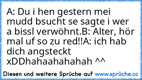 A: Du i hen gestern mei mudd bsucht se sagte i wer a bissl verwöhnt.
B: Alter, hör mal uf so zu red!!
A: ich hab dich angsteckt xDD
hahaahahahah ^^