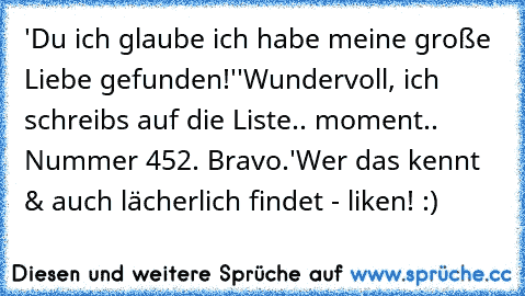 'Du ich glaube ich habe meine große Liebe gefunden!'
'Wundervoll, ich schreibs auf die Liste.. moment.. Nummer 452. Bravo.'
Wer das kennt & auch lächerlich findet - liken! :)