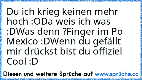 Du ich krieg keinen mehr hoch :O
Da weis ich was :D
Was denn ?
Finger im Po Mexico :D
Wenn du gefällt mir drückst bist du offiziel Cool :D