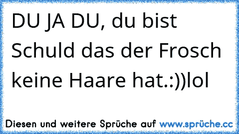 DU JA DU, du bist Schuld das der Frosch keine Haare hat.:))lol