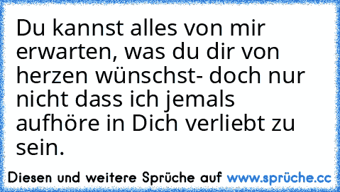 Du kannst alles von mir erwarten, was du dir von herzen wünschst- doch nur nicht dass ich jemals aufhöre in Dich verliebt zu sein.