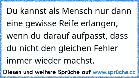 Du kannst als Mensch nur dann eine gewisse Reife erlangen, wenn du darauf aufpasst, dass du nicht den gleichen Fehler immer wieder machst.