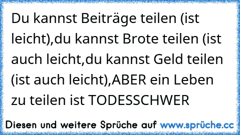 Du kannst Beiträge teilen (ist leicht),
du kannst Brote teilen (ist auch leicht,
du kannst Geld teilen (ist auch leicht),
ABER ein Leben zu teilen ist TODESSCHWER