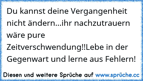 Du kannst deine Vergangenheit nicht ändern...ihr nachzutrauern wäre pure Zeitverschwendung!!
Lebe in der Gegenwart und lerne aus Fehlern! ♥