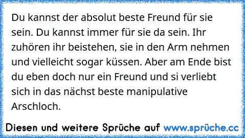 Du kannst der absolut beste Freund für sie sein. Du kannst immer für sie da sein. Ihr zuhören ihr beistehen, sie in den Arm nehmen und vielleicht sogar küssen. Aber am Ende bist du eben doch nur ein Freund und si verliebt sich in das nächst beste manipulative Arschloch.