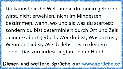 Du kannst dir die Welt, in die du hinein geboren wirst, nicht erwählen, nicht im Mindesten bestimmen, wann, wo und als was du startest; sondern du bist determiniert durch Ort und Zeit deiner Geburt. Jedoch; Wer du bist, Was du tust, Wenn du Liebst, Wie du lebst bis zu deinem Tode - Das zumindest liegt in deiner Hand.