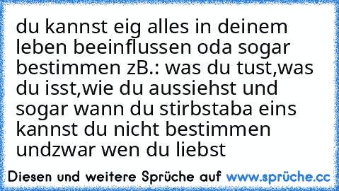 du kannst eig alles in deinem leben beeinflussen oda sogar bestimmen zB.: was du tust,was du isst,wie du aussiehst und sogar wann du stirbst
aba eins kannst du nicht bestimmen undzwar wen du liebst 