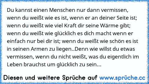 Du kannst einen Menschen nur dann vermissen, wenn du weißt wie es ist, wenn er an deiner Seite ist; wenn du weißt wie viel Kraft dir seine Wärme gibt; wenn du weißt wie glücklich es dich macht wenn er einfach nur bei dir ist; wenn du weißt wie schön es ist in seinen Armen zu liegen..Denn wie willst du etwas vermissen, wenn du nicht weißt, was du eigentlich im Leben brauchst um glücklich zu sein...