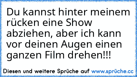 Du kannst hinter meinem rücken eine Show abziehen, aber ich kann vor deinen Augen einen ganzen Film drehen!!!