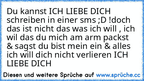 Du kannst ICH LIEBE DICH schreiben in einer sms ;D !
doch das ist nicht das was ich will , ich wil das du mich am arm packst & sagst du bist mein ein & alles ich will dich nicht verlieren ICH LIEBE DICH